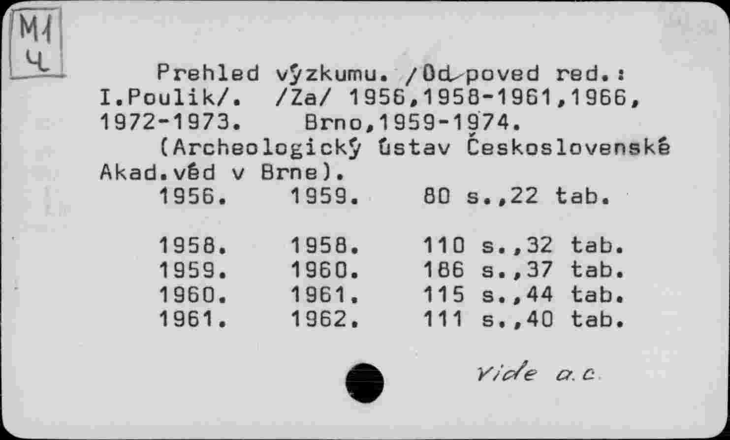 ﻿Prehled vÿzkumu. /Ocbpoved red. s I.Poulik/. /Za/ 1956,1958-1961,1966, 1972-1973. Brno,1959-1974.
(Archeologickÿ ûstav Ceskoslovenské Akad.véd v Brne).
1956.	1959.	80 s.,22 tab.
1958.	1958.	110 s.,32 tab
1959.	1960.	166 s.,37 tab
1960.	1961.	115 s.,44 tab
1961.	1962.	111 s.,40 tab
Y/'c/e a. c